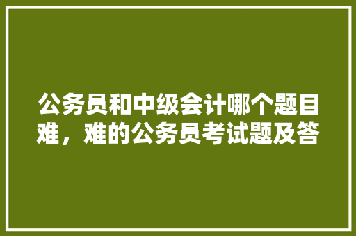 公务员和中级会计哪个题目难，难的公务员考试题及答案 公考知识