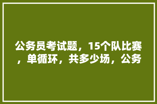 公务员考试题，15个队比赛，单循环，共多少场，公务员日常考试题及答案 专业填报