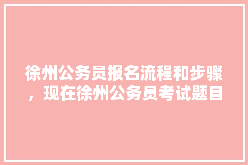 徐州公务员报名流程和步骤，现在徐州公务员考试题目难吗