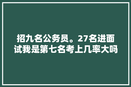 招九名公务员。27名进面试我是第七名考上几率大吗，公务员考试题库及答案4000题 大学排名