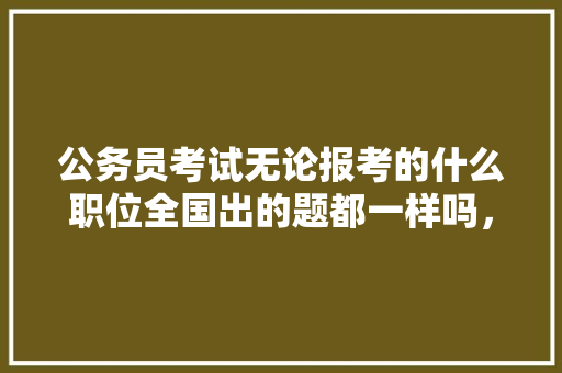 公务员考试无论报考的什么职位全国出的题都一样吗，18年公务员考试试题 专业填报