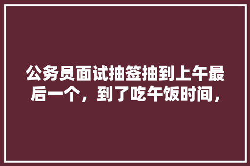 公务员面试抽签抽到上午最后一个，到了吃午饭时间，可以说的快点吗?评委也坐不住了，要吃饭了，公务员午餐考试题库及答案 大学排名