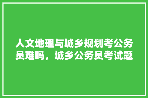 人文地理与城乡规划考公务员难吗，城乡公务员考试题目及答案 大学排名
