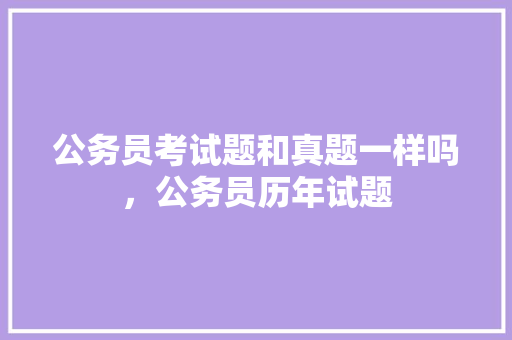 公务员考试题和真题一样吗，公务员历年试题 教育科普