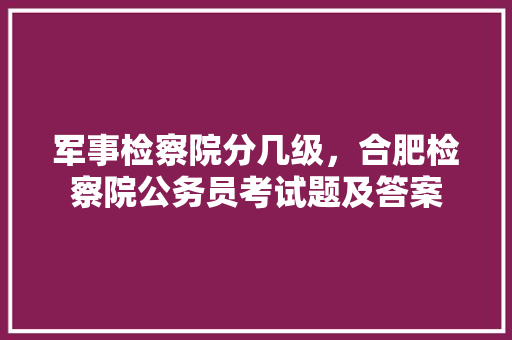 军事检察院分几级，合肥检察院公务员考试题及答案 专业填报