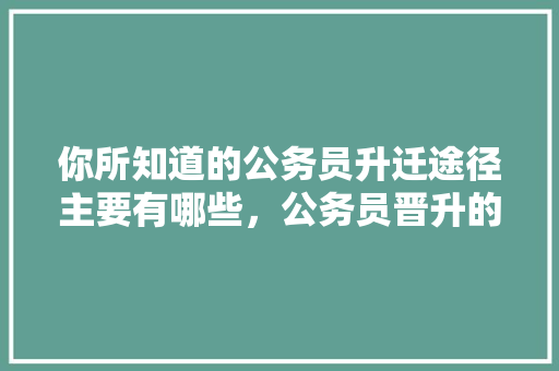你所知道的公务员升迁途径主要有哪些，公务员晋升的考试题及答案 大学排名