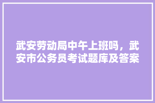 武安劳动局中午上班吗，武安市公务员考试题库及答案 大学排名