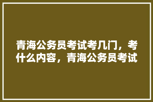 青海公务员考试考几门，考什么内容，青海公务员考试题库大全 教育科普