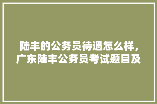 陆丰的公务员待遇怎么样，广东陆丰公务员考试题目及答案 教育科普