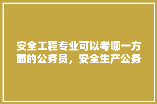 安全工程专业可以考哪一方面的公务员，安全生产公务员考试题及答案 大学排名