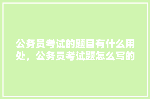 公务员考试的题目有什么用处，公务员考试题怎么写的 教育科普
