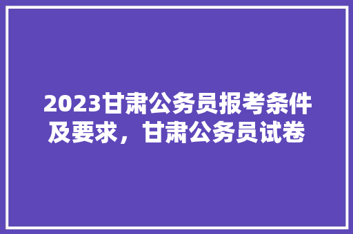 2023甘肃公务员报考条件及要求，甘肃公务员试卷 教育科普