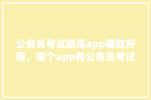 公务员考试题库app哪款好用，哪个app有公务员考试真题及答案 公考知识
