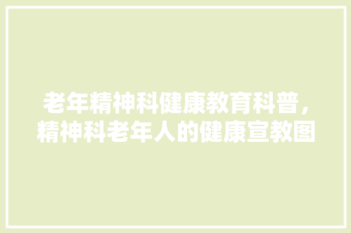 老年精神科健康教育科普，精神科老年人的健康宣教图片。 教育科普