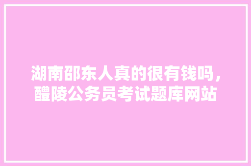 湖南邵东人真的很有钱吗，醴陵公务员考试题库网站 公考知识