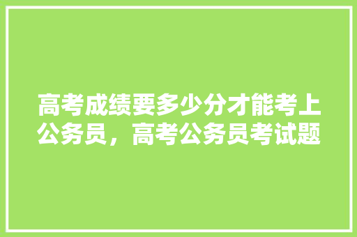 高考成绩要多少分才能考上公务员，高考公务员考试题库及答案 教育科普