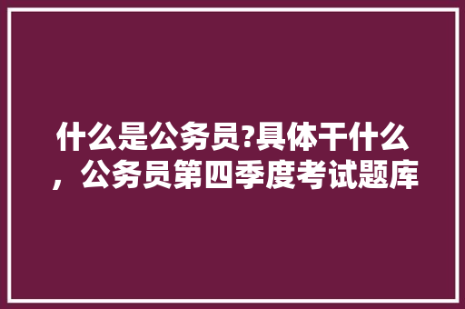 什么是公务员?具体干什么，公务员第四季度考试题库 公考知识