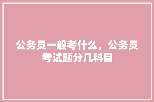 公务员一般考什么，公务员考试题分几科目 大学排名