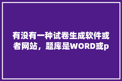 有没有一种试卷生成软件或者网站，题库是WORD或pdf能直接导入的。直接在电脑上做题，不用导出试卷，word公务员考试题目及答案 教育科普