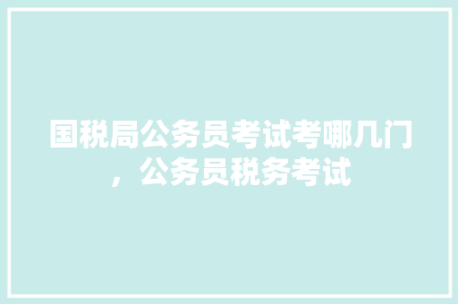 国税局公务员考试考哪几门，公务员税务考试 教育科普
