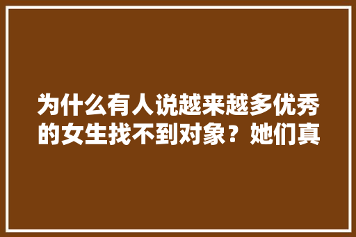 为什么有人说越来越多优秀的女生找不到对象？她们真的那么优秀吗，闭月羞花逻辑关系 专业填报