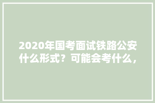 2020年国考面试铁路公安什么形式？可能会考什么，铁道公务员考试题型分布 专业填报
