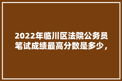 2022年临川区法院公务员笔试成绩最高分数是多少，临川公务员考试题及答案 公考知识