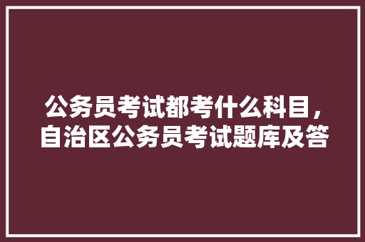 公务员考试都考什么科目，自治区公务员考试题库及答案 教育科普