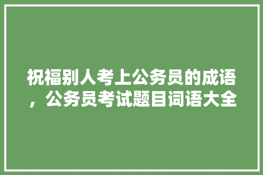 祝福别人考上公务员的成语，公务员考试题目词语大全及答案 大学排名