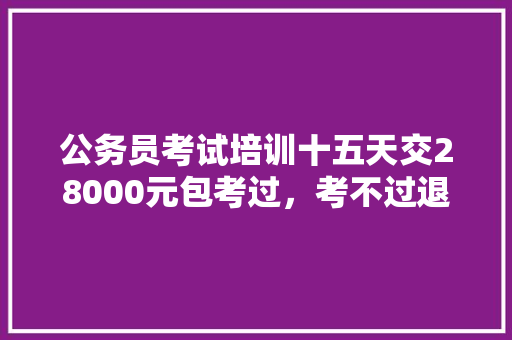 公务员考试培训十五天交28000元包考过，考不过退钱可信吗，知乎公务员考试题怎么样 专业填报