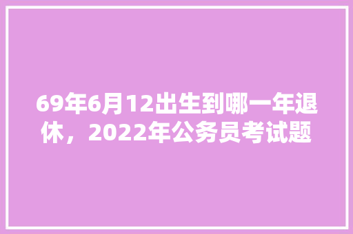 69年6月12出生到哪一年退休，2022年公务员考试题 建筑考试