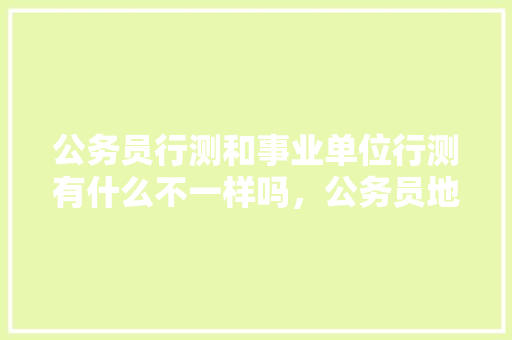 公务员行测和事业单位行测有什么不一样吗，公务员地级市考试题型有哪些 教育科普