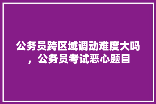 公务员跨区域调动难度大吗，公务员考试恶心题目 大学排名