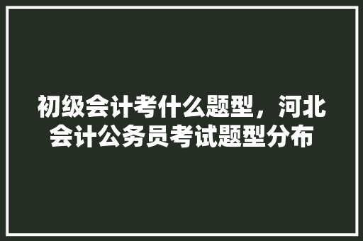 初级会计考什么题型，河北会计公务员考试题型分布 大学排名