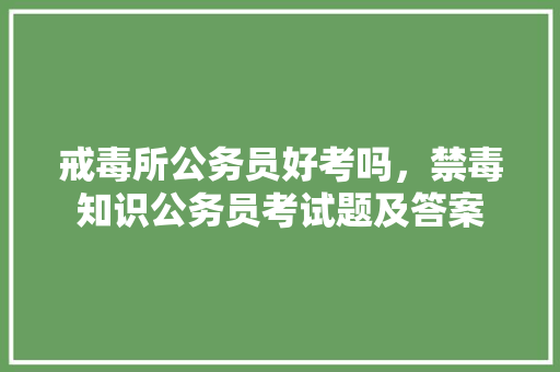 戒毒所公务员好考吗，禁毒知识公务员考试题及答案 教育科普