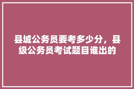 县城公务员要考多少分，县级公务员考试题目谁出的 专业填报