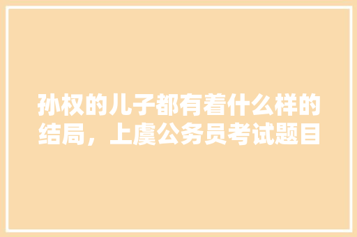孙权的儿子都有着什么样的结局，上虞公务员考试题目及答案 教育科普