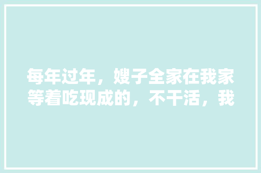 每年过年，嫂子全家在我家等着吃现成的，不干活，我该怎么办，阳春公务员考试题库及答案 专业填报