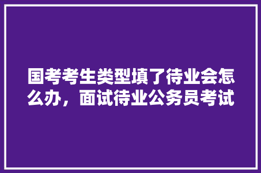 国考考生类型填了待业会怎么办，面试待业公务员考试题及答案 教育科普