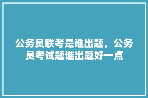 公务员联考是谁出题，公务员考试题谁出题好一点 公考知识