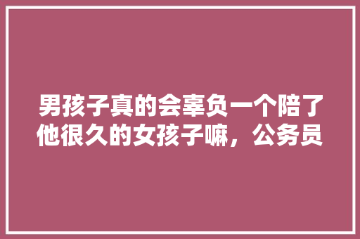 男孩子真的会辜负一个陪了他很久的女孩子嘛，公务员测试题目 公考知识
