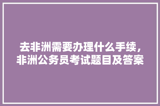 去非洲需要办理什么手续，非洲公务员考试题目及答案 建筑考试