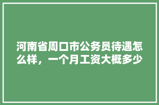 河南省周口市公务员待遇怎么样，一个月工资大概多少，河南周口公务员考试题目及答案 建筑考试