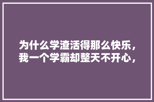为什么学渣活得那么快乐，我一个学霸却整天不开心，有时还想哭，先苦后甜题目 教育科普
