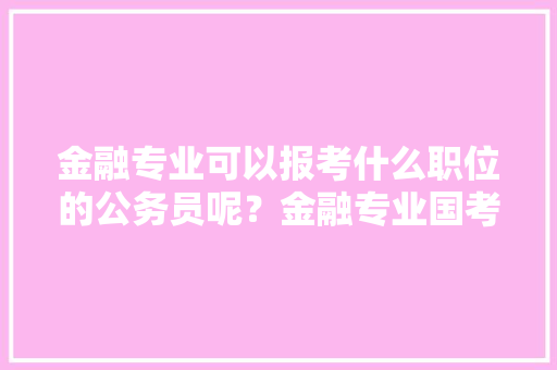 金融专业可以报考什么职位的公务员呢？金融专业国考考什么，金融办公务员考试题及答案 公考知识