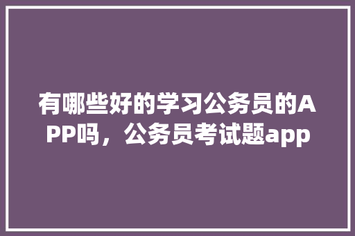 有哪些好的学习公务员的APP吗，公务员考试题app 公考知识