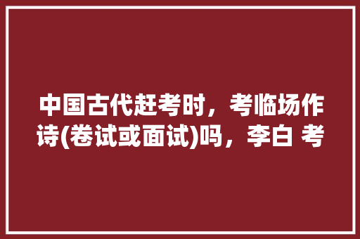 中国古代赶考时，考临场作诗(卷试或面试)吗，李白 考试 专业填报