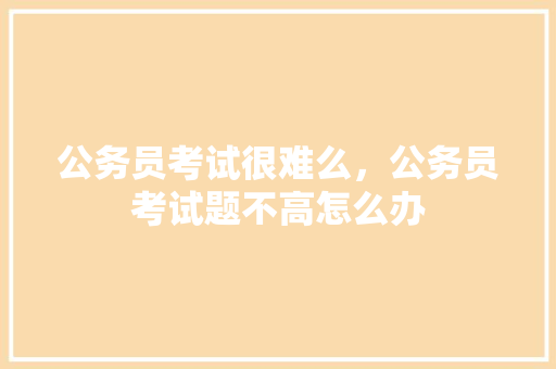 公务员考试很难么，公务员考试题不高怎么办 公考知识
