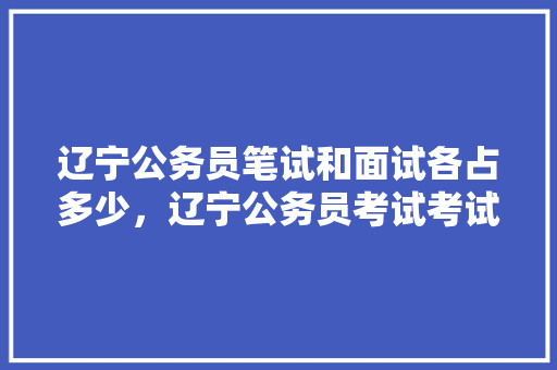 辽宁公务员笔试和面试各占多少，辽宁公务员考试考试题及答案 教育科普