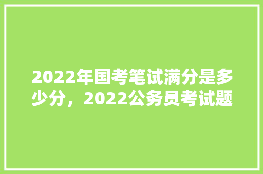 2022年国考笔试满分是多少分，2022公务员考试题量多少 公考知识